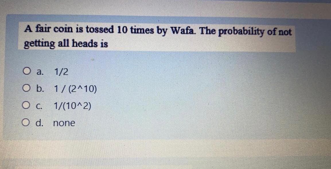 A fair coin is tossed 10 times by Wafa. The probability of not
getting all heads is
O a.
1/2
O b. 1/ (2^10)
1/(10^2)
O d.
none
