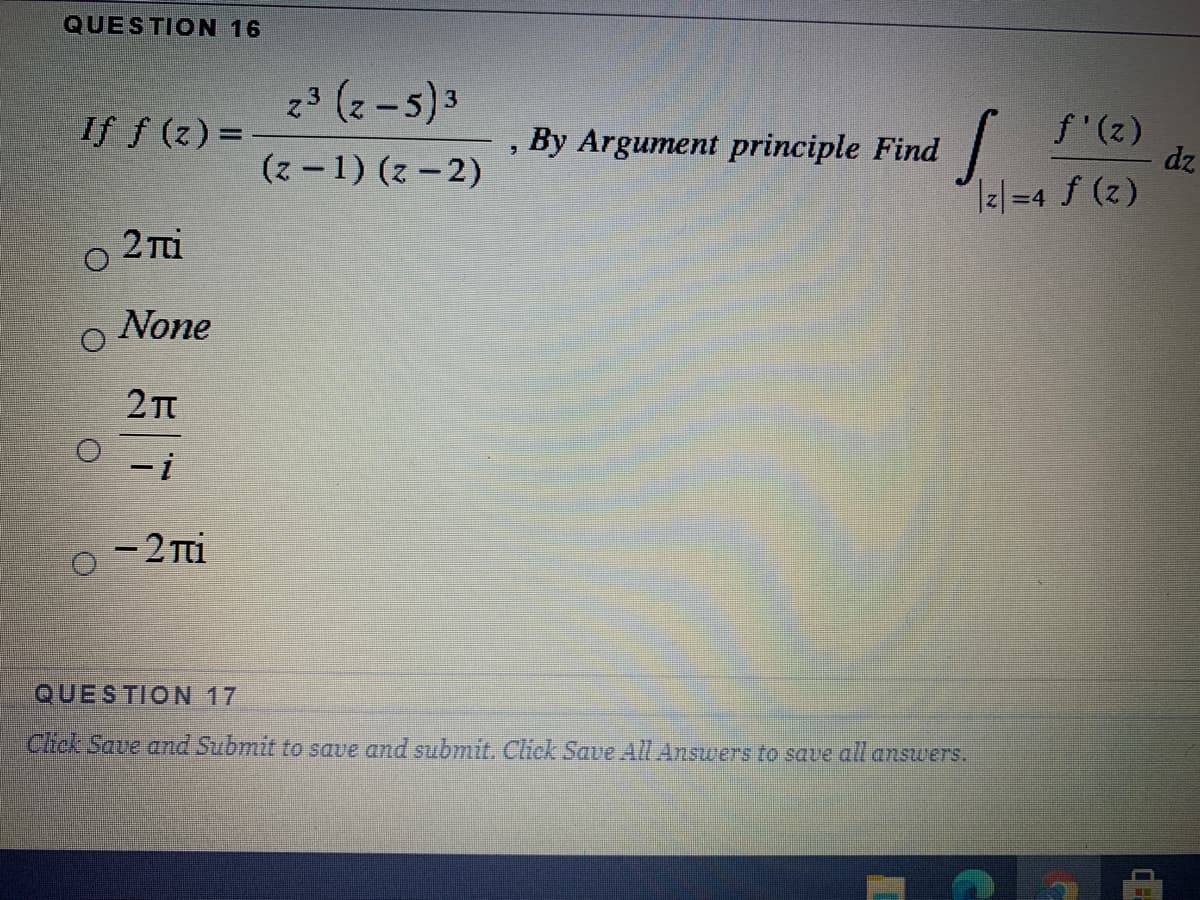 QUESTION 16
23 (-5)3
If f (z) =
f'(z)
dz
I2|=4 f (z)
By Argument principle Find
(z-1) (z - 2)
2 Ti
None
- 2 Tti
QUESTION 17
Click Save and Submit to save and submit. Click Save AlL Answers to save all answers.
