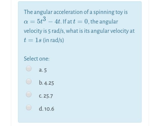 The angular acceleration of a spinning toy is
5t3 – 4t. If at t = 0, the angular
velocity is 5 rad/s, what is its angular velocity at
t = 1s (in rad/s)
Select one:
а. 5
b. 4.25
C. 25.7
d. 10.6
