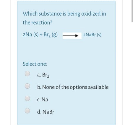 Which substance is being oxidized in
the reaction?
2Na (s) + Br2 (g)
2NaBr (s)
Select one:
a. Br2
b. None of the options available
c. Na
d. NaBr
