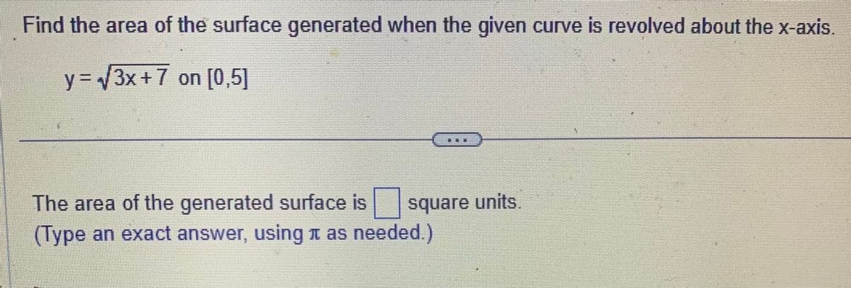 Find the area of the surface generated when the given curve is revolved about the x-axis.
y = √√3x +7 on [0,5]
The area of the generated surface is square units.
(Type an exact answer, using as needed.)