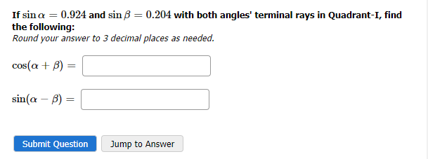 If sin a = 0.924 and sin 8 = 0.204 with both angles' terminal rays in Quadrant-I, find
the following:
Round your answer to 3 decimal places as needed.
cos(a + B):
=
sin(a - b)
=
Submit Question
Jump to Answer