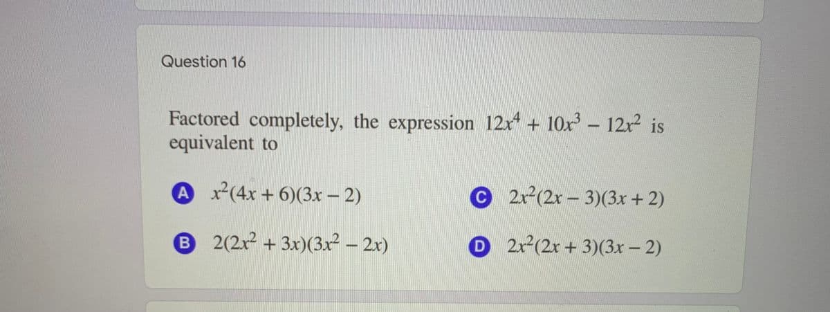 Question 16
Factored completely, the expression 12x* + 10x – 12x2 is
equivalent to
Ax(4x + 6)(3x – 2)
C2r(2r-3)(3x+ 2)
B 2(2x2 + 3x)(3x² – 2x)
D 2r(2r + 3)(3x - 2)
