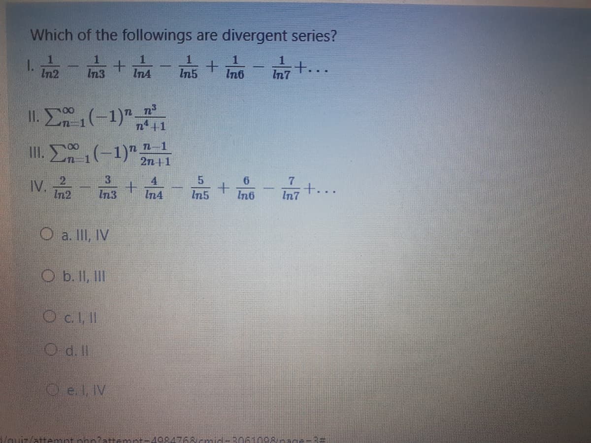 Which of the followings are divergent series?
In2
In3
InA
In5
In6
+...
In7
II. E(-1)"
III. (-1)" 2n 1
n-1
3.
In3
4
In4
7.
+...
In7
6
TV.
In2
In5
In6
O a. II, IV
O b. II, II
O c., 1
Od.ll
O e.l V
atter
Pattemet 409.4768cmid-3061098/--ne-3=
