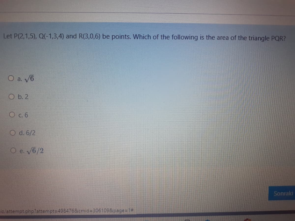 Let P(2,1,5), Q(-1,3,4) and R(3,0,6) be points. Which of the following is the area of the triangle PQR?
O a. V6
O b. 2
O c.6
O d. 6/2
O e. V6/2
Sonraki
iz/attempt.php?attempt=498476&cmid%3306109&page%=1=
