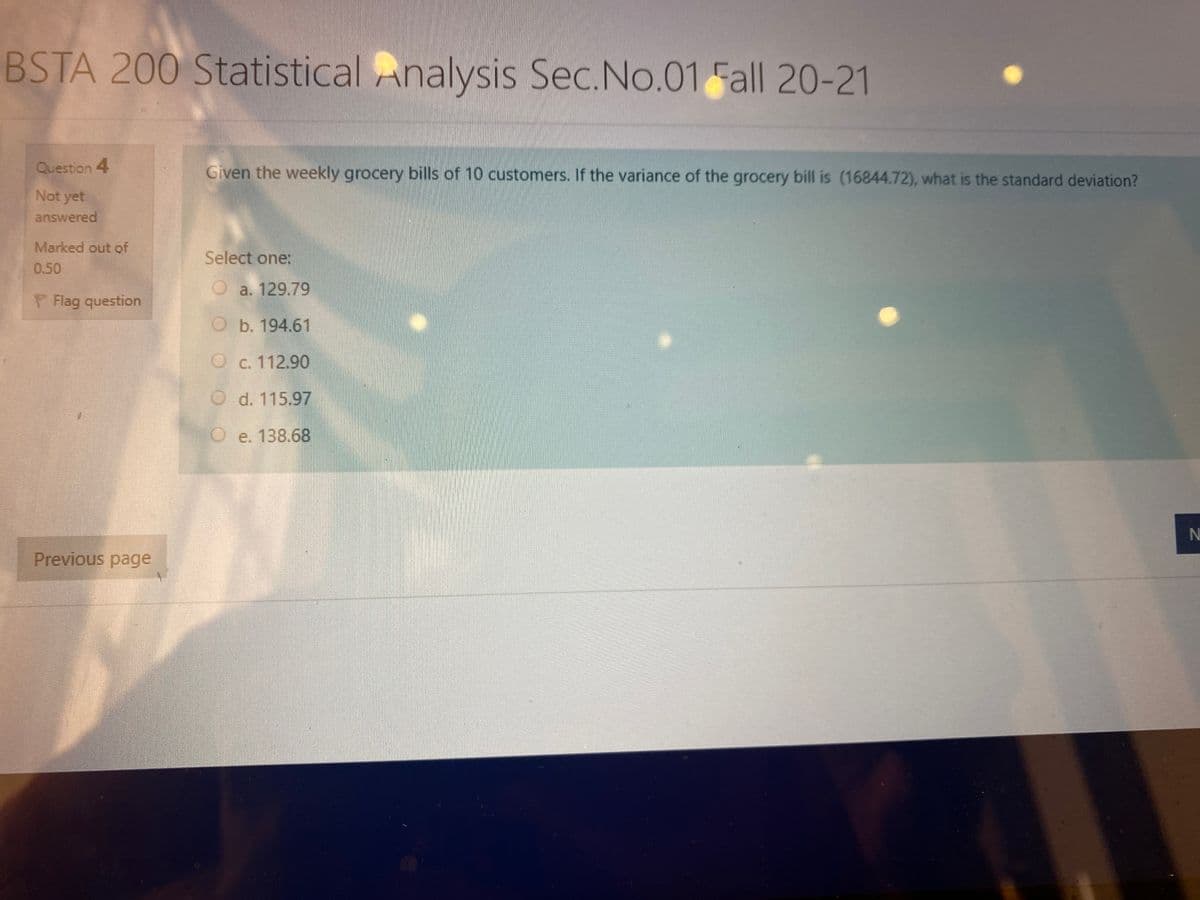 BSTA 200 Statistical Analysis Sec.No.01 Fall 20-21
Question 4
Given the weekly grocery bills of 10 customers. If the variance of the grocery bill is (16844.72), what is the standard deviation?
Not yet
answered
Marked out of
Select one:
0.50
a. 129.79
P Flag question
b. 194.61
C. 112.90
d. 115.97
O e. 138.68
N
Previous page
