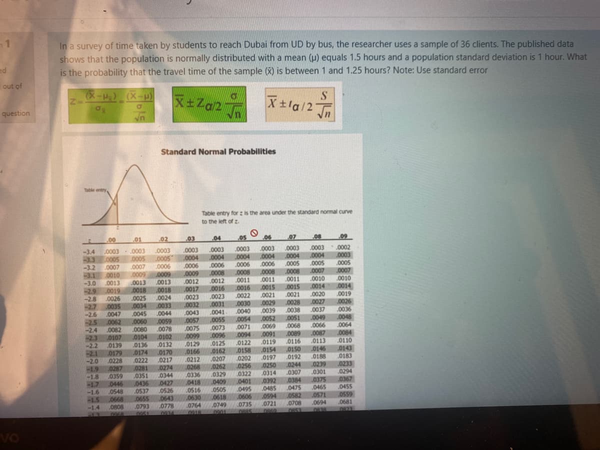 -1
In a survey of time taken by students to reach Dubai from UD by bus, the researcher uses a sample of 36 clients. The published data
shows that the population is normally distributed with a mean (u) equals 1.5 hours and a population standard deviation is 1 hour. What
is the probability that the travel time of the sample (X) is between 1 and 1.25 hours? Note: Use standard error
ed
out of
X-) (X-u)
S.
X+la/2 Jn
In
question
Standard Normal Probabilities
Table entry,
Table entry for : is the area under the standard normal curve
to the left of z.
1.
.00
.01
.02
.03
.04
.05
.06
07
.08
.09
.0003
- .0003
Lo005
0003
.0004
0006
0009
* 0002
-3.4
-3.3
-3.2
-3.1 0010
-3.0
-2.9
-2.8
-2.7
-2.6
25
0003
.0003
.0004
.0006
.0008
.0011
0003
.0003
.0003
.0004
.0006
.0008
.0012
0003
.0004
.0005
.0008
0005
0005
.0006
.0009
0013
.0018
.0024
0033
0044
0004
0006
.0008
.0011
.0015 0015
.0021
0029
0039
.0004
0005
.0007
0011 .0010
0014
0020
.0027
.0003
0005
.0007
0010
.0014
.0019
0026
0036
.0048
.0064
0084
0110
.0007
0007
0009
.0013
0018
.0013
.0019
.0026
.0035
.0047
0062
L0012
.0017
0023
.0032
0043
.0057
0075
,0099
.0129
0166
0212
0268
.0025
0034
.0016
.0023
.0031
.0016
.0022
.0030
0040
0021
.0028
0038
.0051
0045
.0041
.0037
.0060
.0080
0104
0136
0174
.0222
.0281
.0351
.0052
.0069
.0091
.0119
0154
0197
0250
.0314
.0392
0485
L0594
.0721
.0049
.0059
0078
L0102
.0054
0071
L0094
L0122
0158
.0055
-2.4
-2.3
22
.0082
0107
0139
0179
.0228
0287
0359
0446
0548
0668
.0808
.0066
.0087
.0113
0146
.0188
.0239
0301
.0375
.0465
.0571
0073
0068
0089
0116
.0150
0192
-2.1
-2.0
-1.9
-1.8
-1.7
-1.6
-1.5
-1.4
0132
0170
0217
.0274
0344
.0427
0526
L0643
0778
.0096
0125
0162
0207
0262
.0329
10409
OSOS
L0618
0749
0202
0256
0322
L0401
0495
0606
0143
0183
.0233
0294
0367
L0244
0307
0336
0418
.0436
0537
0655
LOS16
0630
.0764
.0384
0475
LOS82
.0708
.0455
0559
.0681
0823
.0793
L0735
.0694
13
VO
