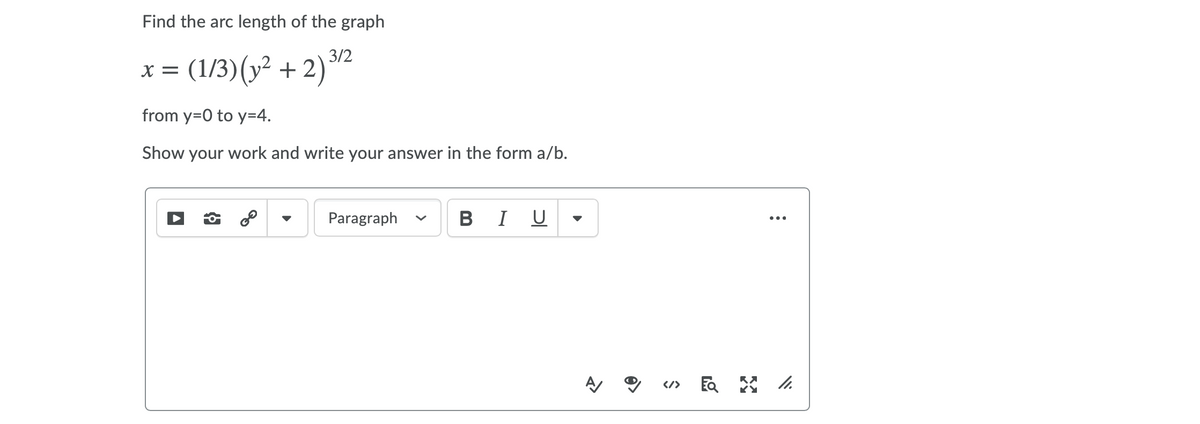 Find the arc length of the graph
3/2
(1/3)(y² + 2)
X =
from y=0 to y=4.
Show your work and write your answer in the form a/b.
Paragraph
в I U
•..
</>
