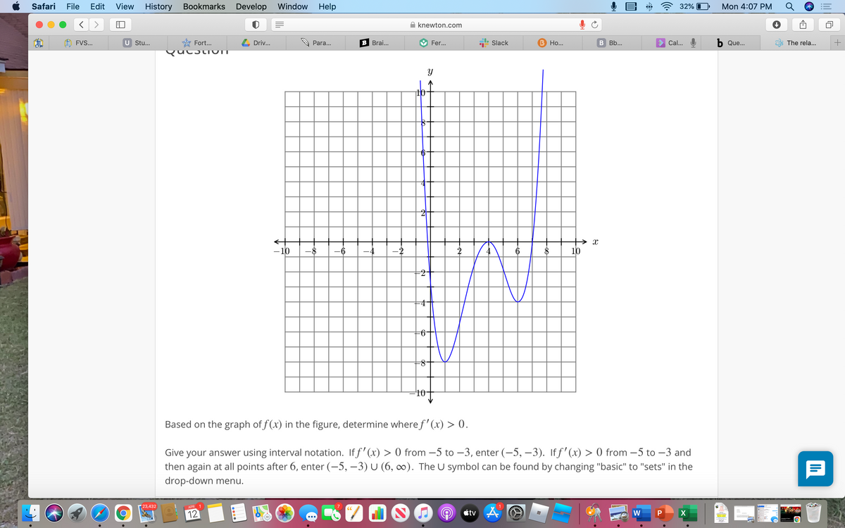 Safari
File
Edit
View
History
Bookmarks
Develop Window
Help
32% O
Mon 4:07 PM
knewton.com
FVS...
U Stu...
Fort...
Driv...
Para...
B Brai...
Fer...
Slack
B Ho...
В ВЬ...
Cal...
b Que...
The rela...
Qucsti UTI
- 10
-8
-6
-2
2
4
10
-4
-2-
8-
10-
Based on the graph of f(x) in the figure, determine wheref' (x) > 0.
Give your answer using interval notation. If f' (x) > 0 from -5 to –3, enter (-5, –3). Iff'(x) > 0 from -5 to –3 and
then again at all points after 6, enter (-5, –3) U (6, ∞). The U symbol can be found by changing "basic" to "sets" in the
drop-down menu.
23,432
APR 1
7
1
12
étv A
W
X
+
lil
