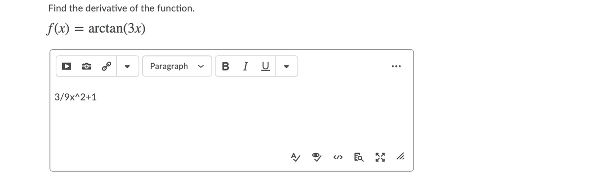 **Find the derivative of the function:**

\[ f(x) = \arctan(3x)\]

The derivative of this function can be found using the chain rule.

\[ f(x) = \arctan(u) \] where \[ u = 3x \]

The derivative of \(\arctan(u)\) is \(\dfrac{1}{1+u^2}\). Therefore, we need to multiply this by the derivative of \(u\).

\[ f'(x) = \dfrac{d}{dx} \left(\arctan(3x) \right) \]

Using the chain rule:

\[ f'(x) = \dfrac{1}{1+(3x)^2} \cdot \dfrac{d}{dx} (3x) \]

The derivative of \(3x\) is 3, so we have:

\[ f'(x) = \dfrac{3}{1+9x^2} \]

Thus, the derivative of the function \( f(x) = \arctan(3x) \) is:

\[ f'(x) = \dfrac{3}{9x^2 + 1} \]

This derivative is displayed in the image as a simple formula input: 

\[ \frac{3}{9x^2 + 1} \]