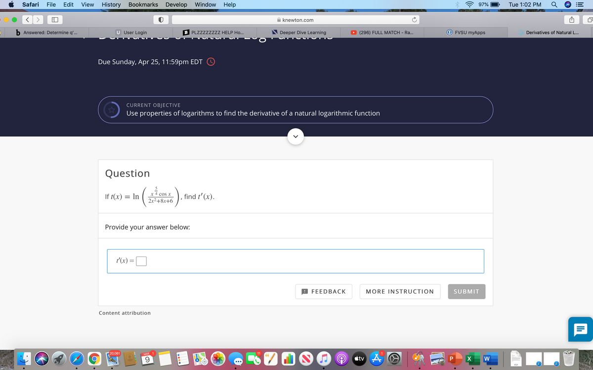 Safari
File
Edit
View
History
Bookmarks
Develop Window
Help
97%
Tue 1:02 PM
knewton.com
b Answered: Determine q'...
U User Login
B PLZZZZZZZZ HELP Ho...
Deeper Dive Learning
(296) FULL MATCH - Ra...
FVSU myApps
Derivatives of Natural L...
Due Sunday, Apr 25, 11:59pm EDT O
CURRENT OBJECTIVE
Use properties of logarithms to find the derivative of a natural logarithmic function
Question
5
x 4 cos x
If t(x) = In
find t' (x).
2x2+8x+6
Provide your answer below:
t'(x) =
FEEDBACK
MORE INSTRUCTION
SUBMIT
Content attribution
20,061
MAR 1
11
CC
ctv 4
P
W
PDF
