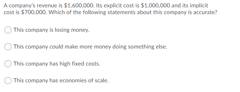 A company's revenue is $1,600,000. Its explicit cost is $1,000,000 and its implicit
cost is $700,000. Which of the following statements about this company is accurate?
This company is losing money.
This company could make more money doing something else.
This company has high fixed costs.
This company has economies of scale.
