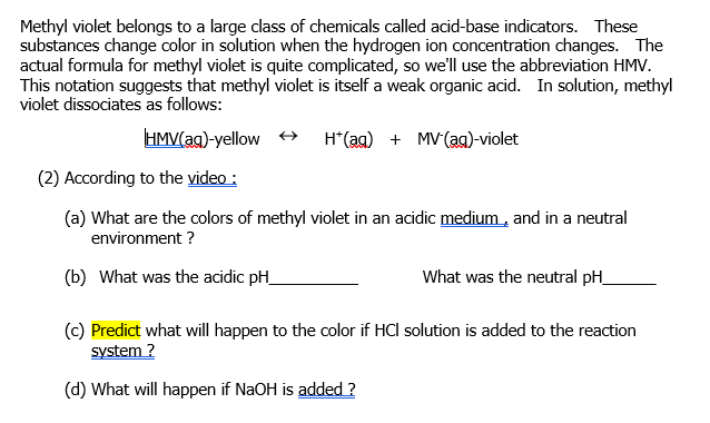 Methyl violet belongs to a large class of chemicals called acid-base indicators. These
substances change color in solution when the hydrogen ion concentration changes. The
actual formula for methyl violet is quite complicated, so we'll use the abbreviation HMV.
This notation suggests that methyl violet is itself a weak organic acid. In solution, methyl
violet dissociates as follows:
HMV(ag)-yellow +
H*(ag) + MV(ag)-violet
(2) According to the video :
(a) What are the colors of methyl violet in an acidic medium , and in a neutral
environment ?
(b) What was the acidic pH_
What was the neutral pH_
(c) Predict what will happen to the color if HCl solution is added to the reaction
system ?
(d) What will happen if NaOH is added ?
