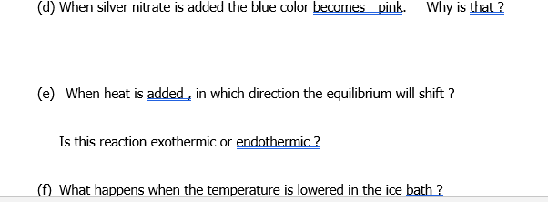 (d) When silver nitrate is added the blue color becomes pink. Why is that ?
(e) When heat is added , in which direction the equilibrium will shift ?
Is this reaction exothermic or endothermic ?
(f) What happens when the temperature is lowered in the ice bath ?
