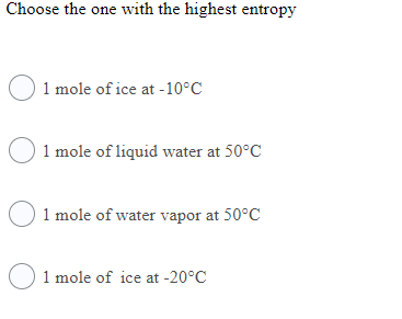 Choose the one with the highest entropy
O 1 mole of ice at -10°C
1 mole of liquid water at 50°C
O 1 mole of water vapor at 50°C
O1 mole of ice at -20°C
