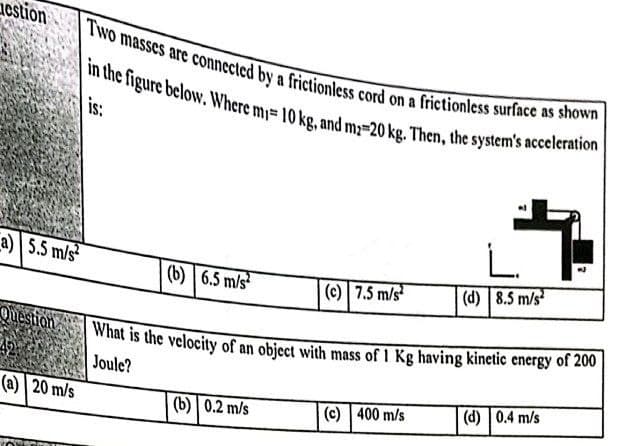 Two masses are connected by a frictionless cord on a frictionless surface as shown
cstion
in the figure below. Where m= 10 kg, and m;=20 kg. Then, the system's acceleration
is:
L.
a) 5.5 m/s
(b) | 6.5 m/s
(c) 7.5 m/s
(d) 8.5 m/s
Question
| What is the velocity of an object with mass of 1 Kg having kinetic energy of 200
Joule?
(d) 0.4 m/s
(a) | 20 m/s
(b) 0.2 m/s
(c) 400 m/s
