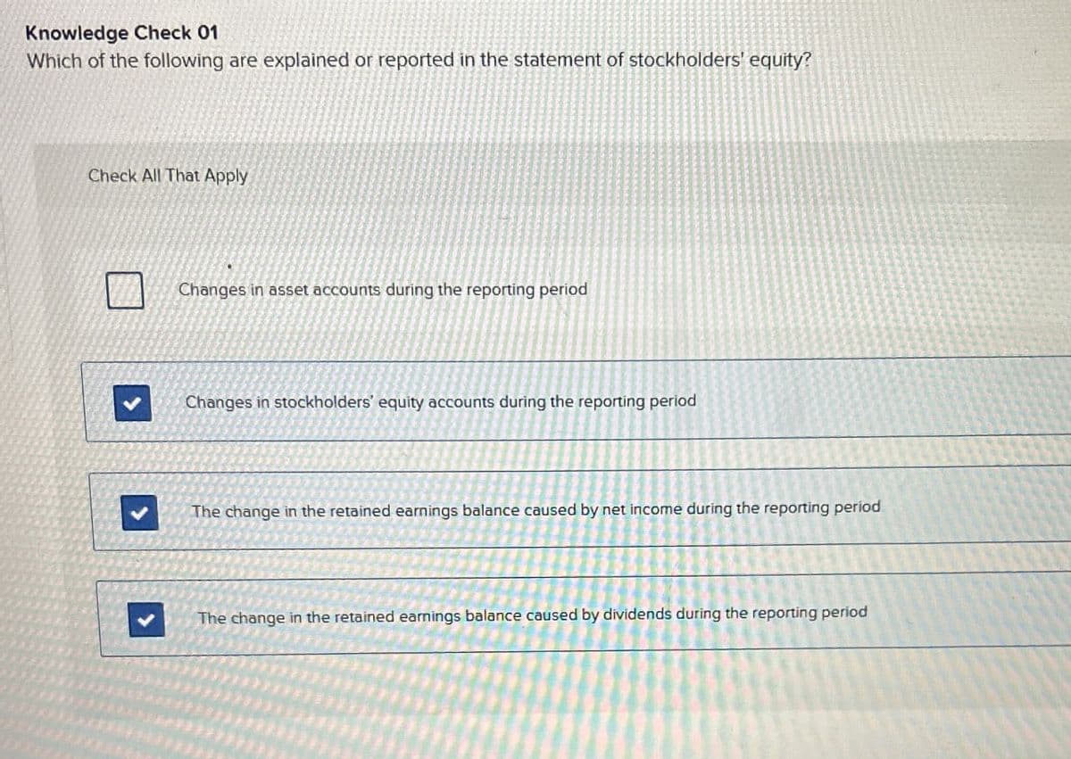 Knowledge Check 01
Which of the following are explained or reported in the statement of stockholders' equity?
Check All That Apply
Changes in asset accounts during the reporting period
Changes in stockholders' equity accounts during the reporting period
The change in the retained earnings balance caused by net income during the reporting period
The change in the retained earnings balance caused by dividends during the reporting period