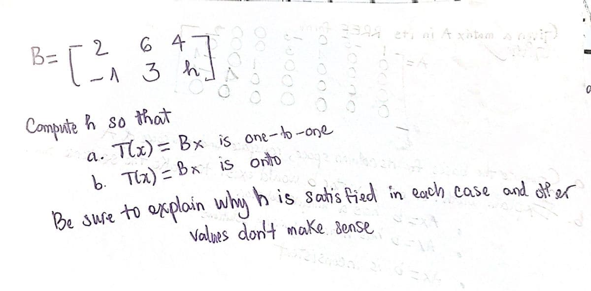 64
- 13 h
B=
3= [ 2² ₁
00040
00200
Compute h so that
10000
$04000
10000
107 7301 eti ni A xitom
anda.
a. T(x) = Bx is one-to-one
-0000
Moch
b. Tix) = Bx is onto!
Be sure to explain why h is satisfied in each case and offer
values don't make sense
2124000 21 Exk