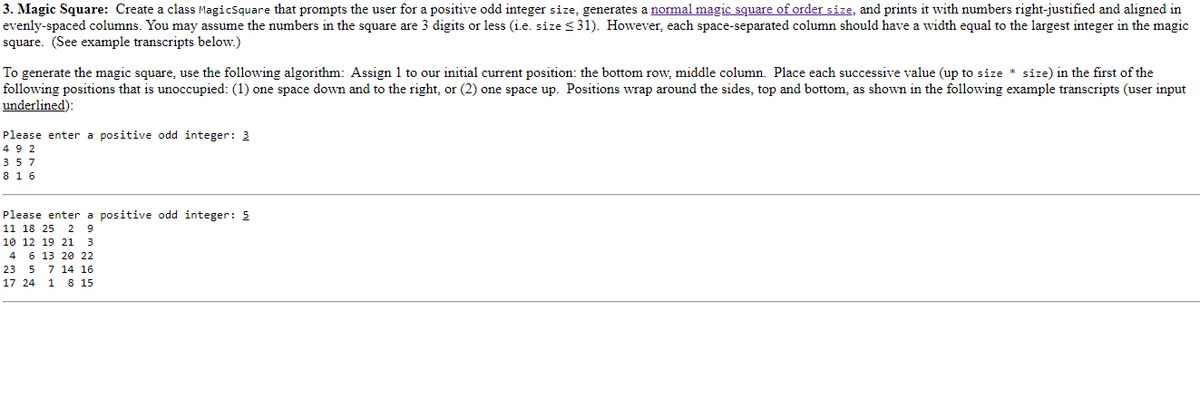 3. Magic Square: Create a class MagicSquare that prompts the user for a positive odd integer size, generates a normal magic square of order size, and prints it with numbers right-justified and aligned in
evenly-spaced columns. You may assume the numbers in the square are 3 digits or less (i.e. size ≤31). However, each space-separated column should have a width equal to the largest integer in the magic
square. (See example transcripts below.)
To generate the magic square, use the following algorithm: Assign 1 to our initial current position: the bottom row, middle column. Place each successive value (up to size * size) in the first of the
following positions that is unoccupied: (1) one space down and to the right, or (2) one space up. Positions wrap around the sides, top and bottom, as shown in the following example transcripts (user input
underlined):
Please enter a positive odd integer: 3
492
357
8 16
Please enter a positive odd integer: 5
11 18 25 2 9
10 12 19 21 3
4 6 13 20 22
23 5 7 14 16
17 24 1 8 15