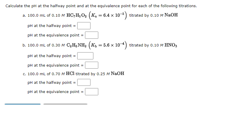 Calculate the pH at the halfway point and at the equivalence point for each of the following titrations.
a. 100.0 mL of 0.10 M HC7H5O₂ (K₂ = 6.4 × 10-5) titrated by 0.10 M NaOH
pH at the halfway point =
pH at the equivalence point =
b. 100.0 mL of 0.30 M C₂H5NH₂ (K₁ = 5.6 × 10-4) titrated by 0.10 M HNO3
pH at the halfway point
pH at the equivalence point =
c. 100.0 mL of 0.70 M HCl titrated by 0.25 M NaOH
pH at the halfway point =
pH at the equivalence point =