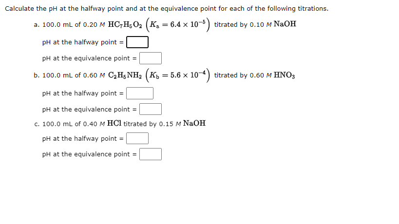 Calculate the pH at the halfway point and at the equivalence point for each of the following titrations.
a. 100.0 mL of 0.20 M HC7H₂O₂ (K₂ = 6.4 × 1
: 10-5)
titrated by 0.10 M NaOH
pH at the halfway point =
pH at the equivalence point =
b. 100.0 mL of 0.60 M C₂H5NH₂ (K₁ = 5.6 × 10-
pH at the halfway point =
pH at the equivalence point =
c. 100.0 mL of 0.40 M HCl titrated by 0.15 M NaOH
pH at the halfway point =
pH at the equivalence point =
titrated by 0.60 M HNO3