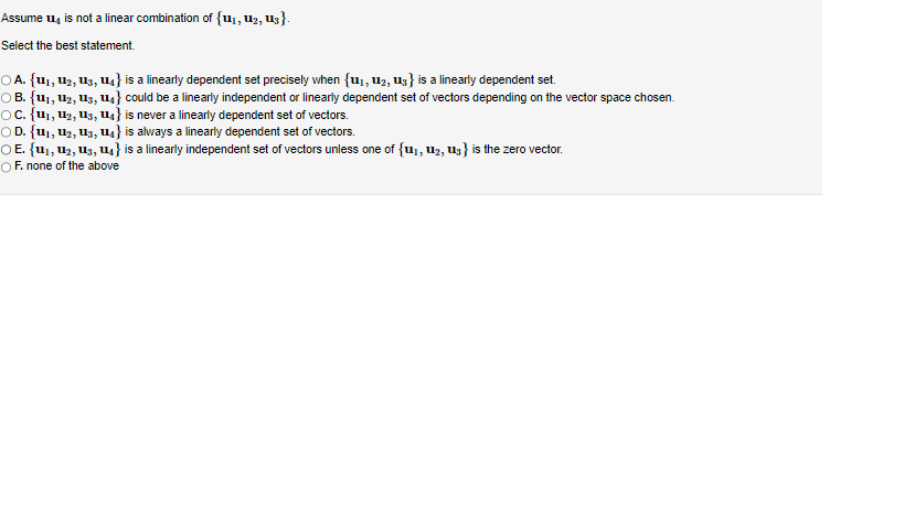 Assume 4 is not a linear combination of {u₁, U₂, U3}.
Select the best statement.
○ A. {U₁, U₂, U3, U4} is a linearly dependent set precisely when {1₁, 1₂, 13} is a linearly dependent set.
○ B. {U₁, U₂, U3, U₁} could be a linearly independent or linearly dependent set of vectors depending on the vector space chosen.
○C. {U₁, U₂, U3, U₁} is never a linearly dependent set of vectors.
OD. {1₁, 12, 13, 14} is always a linearly dependent set of vectors.
○E. {U₁, U₂, U3, U4} is a linearly independent set of vectors unless one of {1₁, 12, 13} is the zero vector.
OF. none of the above