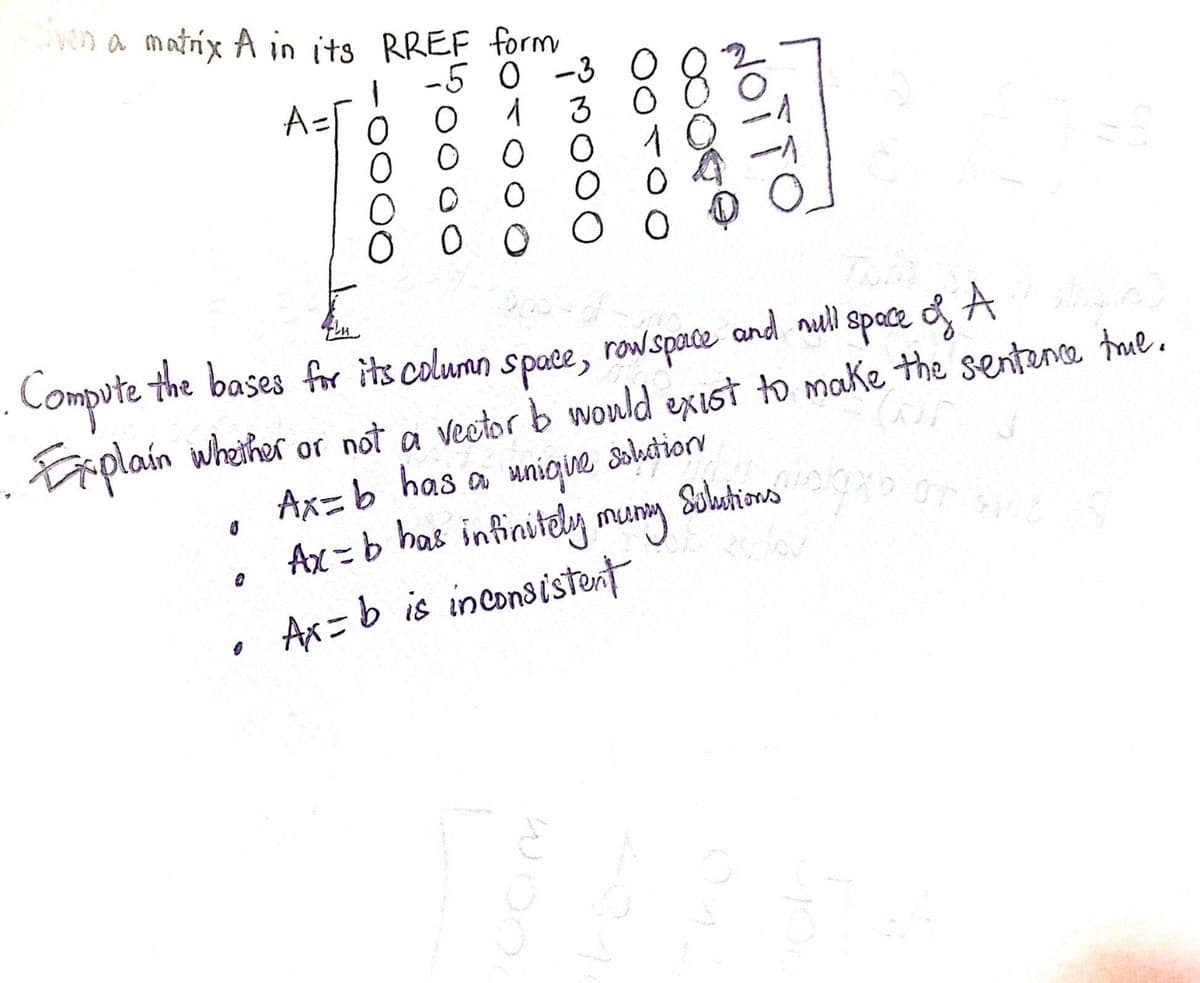 liven a matrix A in its RREF form
-5 0
-3
A=1
O
0
O
O
oooavá
0
WOO
Tam
. Compute the bases for its column space, rowspace and nuill space of A
. Explain whether or not a vector b would exist to make the sentence true.
Ax=b has a unique
Ax-b has infinitely mung
• Ax=b is inconsistent
8
Solution
NOTTO
wids
Solutions or suc
میں اور ان کے