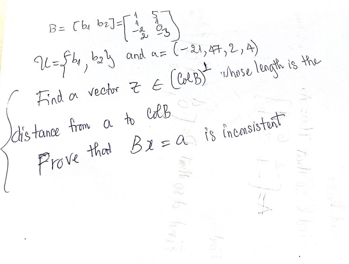 B = [Wv bi] = [ 24 B5)
(b₁
U = √fb₁ b₂ly and a= (-21, 47, 2, 4)
Find a vector Z & (ColB)t whose length is the
E
distance from a to Colb
Prove that Br=a is inconsistent
talk or is halt
xA=0)T tad!