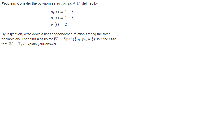 Problem. Consider the polynomials P1, P2, P3 EP₁ defined by
P₁(t) = 1+t
P₂ (t) = 1 t
P3(t) = 2.
By inspection, write down a linear dependence relation among the three
polynomials. Then find a basis for W = Span({P₁, P2, P3}). Is it the case
that W = P₁? Explain your answer.