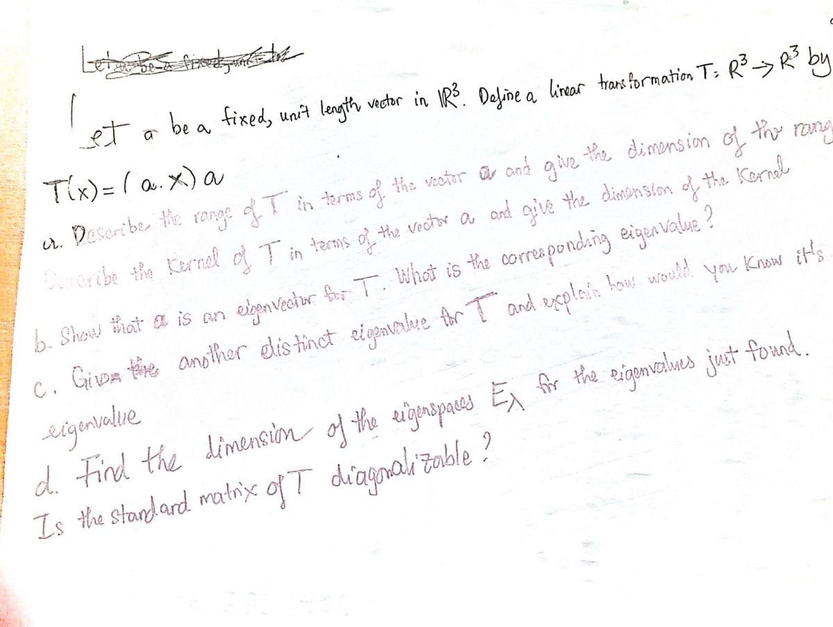 be a fixed, uni't length vector in 1R³.
Define a linear transformation T: R³ → R²³ by
C
Know it's
et a
T(x) = (α. x) a
the vector and give the dimension of the rang
cr. Describe the range of I in terms of the vector
Describe the Kernel of T in terms of the vector a and give the dimension of the Kernel
b. Show that is an expenvector for T. What is the corresponding eigenvalue?
C. Give the another distinct eigenvalue for I and explain how would
you
eigenvalle
d. Find the dimension of the eigenspaces Ex for the eigenvalues just found.
Is the standard matrix of T diagonalizable?