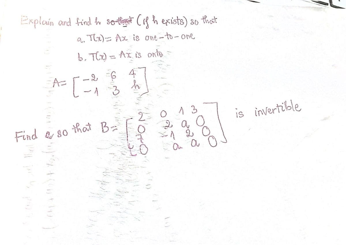 Explain and find h so that (if h exists) so that
a. T(x) = Ax is one-to-one
b. T(x) = Ax is onto
2 6
[X]
h
3
A=
Find & so that B-
a
80
B=
m) x + ( + h
Sta
to
13
2 a
-1 2
an a
ooo
is invertible