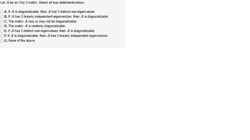 Let A be an 3 by 3 matrix. Select all true statements below.
A. If A is diagonalizable, then A has 3 distinct real eigenvalues.
B. If A has 3 linearly independent eigenvectors, then A is diagonalizable.
C. The matrix A may or may not be diagonalizable.
D. The matrix A is certainly diagonalizable.
E. If A has 3 distinct real eigenvalues, then A is diagonalizable.
OF. If A is diagonalizable, then A has 3 linearly independent eigenvectors.
G. None of the above