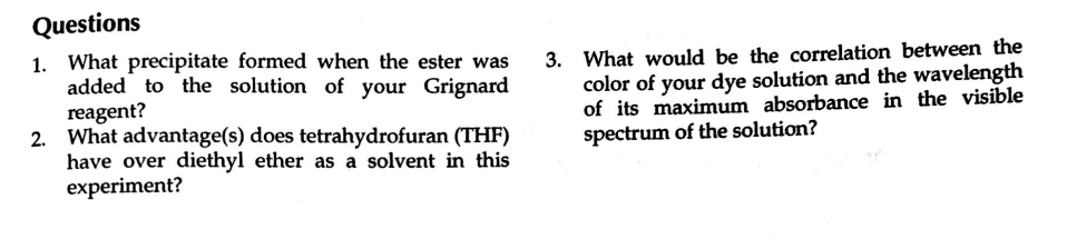 Questions
1. What precipitate formed when the ester was
added to the solution of your Grignard
reagent?
2. What advantage(s) does tetrahydrofuran (THF)
have over diethyl ether as a solvent in this
experiment?
3. What would be the correlation between the
color of your dye solution and the wavelength
of its maximum absorbance in the visible
spectrum of the solution?