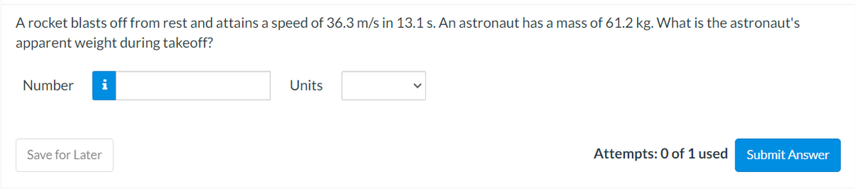 A rocket blasts off from rest and attains a speed of 36.3 m/s in 13.1 s. An astronaut has a mass of 61.2 kg. What is the astronaut's
apparent weight during takeoff?
Number i
Save for Later
Units
Attempts: 0 of 1 used
Submit Answer