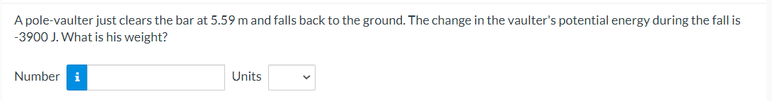 A pole-vaulter just clears the bar at 5.59 m and falls back to the ground. The change in the vaulter's potential energy during the fall is
-3900 J. What is his weight?
Number i
Units