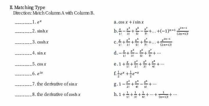 d.-+
II. Matching Type
Direction: Match Column A with Column B.
_1. e*
a.cos x +i sin x
b.-
31
...+(-1)n-1
(2n-1)!
n-1
_2. sinhx
5!
71
c.++
d.-+-
3. coshx
+.
7!
3!
5!
(2n-1)!
4. sin x
31
7!
5. cos x
e.1++
21
_6. elx
g.1-+-
h.1++
_7. the derivative of sinx
+..
8. the derivative of cosh x
...
n-1+
