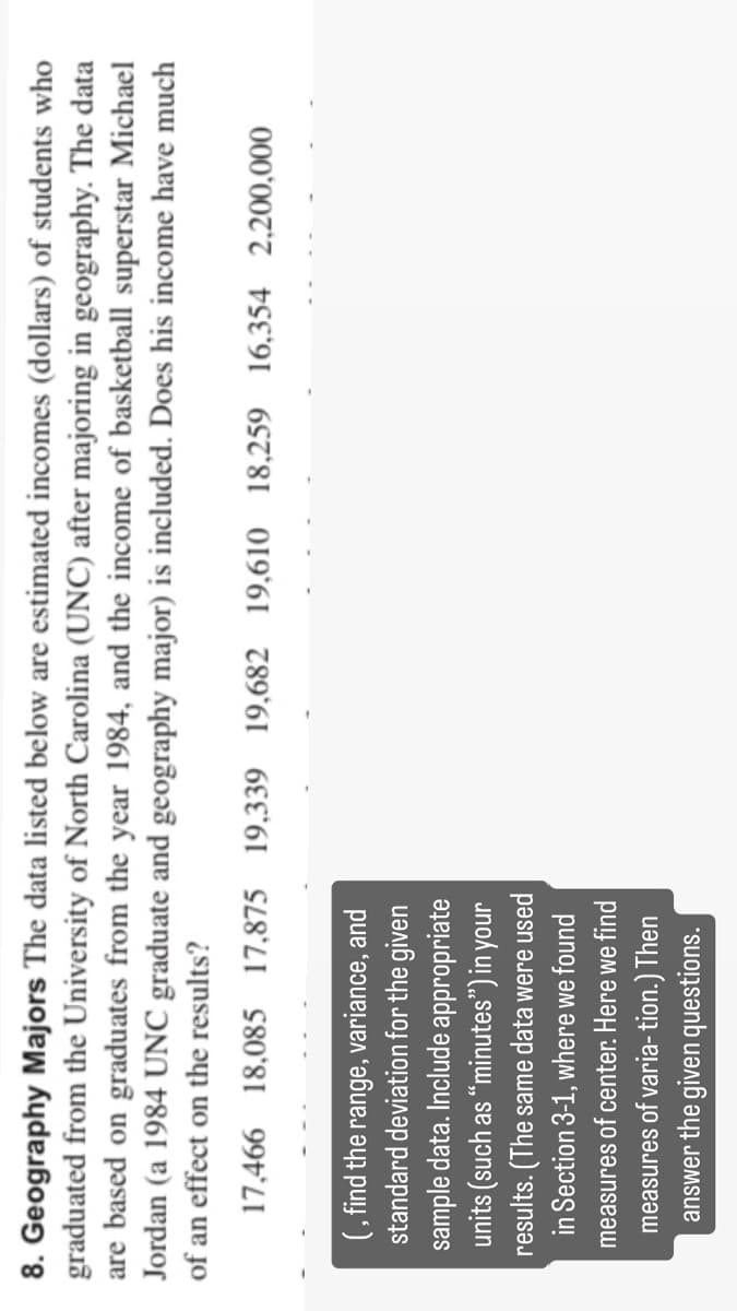 8. Geography Majors The data listed below are estimated incomes (dollars) of students who
graduated from the University of North Carolina (UNC) after majoring in geography. The data
are based on graduates from the year 1984, and the income of basketball superstar Michael
Jordan (a 1984 UNC graduate and geography major) is included. Does his income have much
of an effect on the results?
17,466 18,085 17,875 19,339 19,682 19,610 18,259 16,354 2,200,000
(, find the range, variance, and
standard deviation for the given
sample data. Include appropriate
units (such as "minutes") in your
results. (The same data were used
in Section 3-1, where we found
measures of center. Here we find
measures of varia- tion.) Then
answer the given questions.