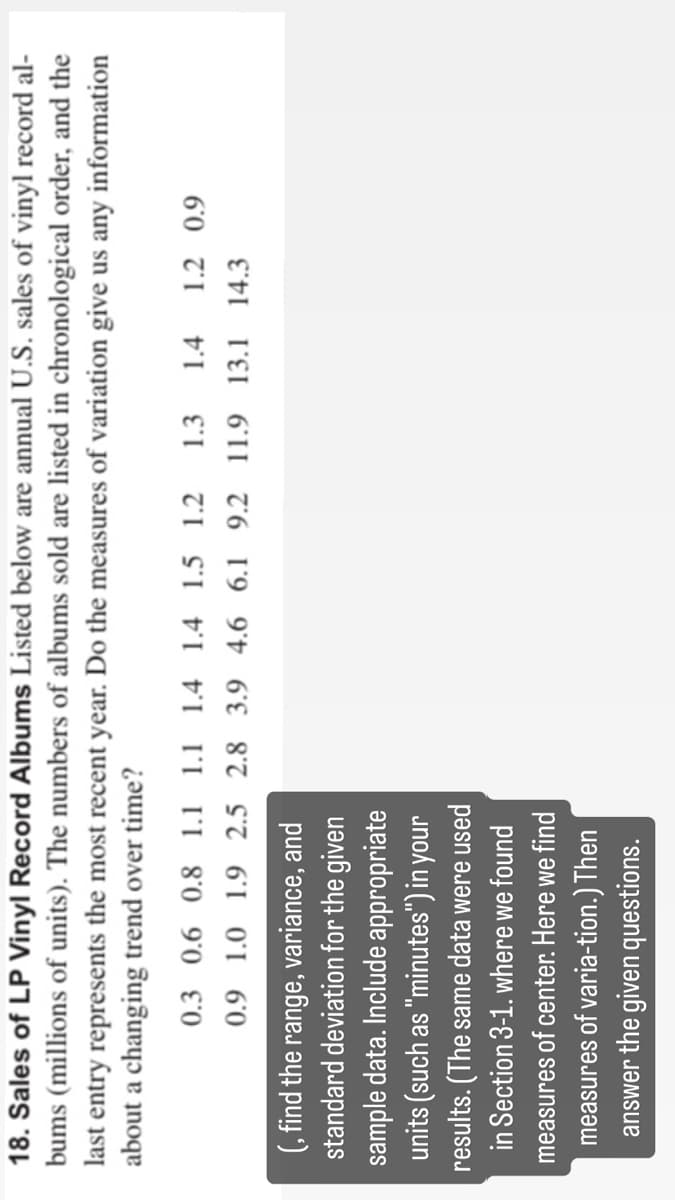 18. Sales of LP Vinyl Record Albums Listed below are annual U.S. sales of vinyl record al-
bums (millions of units). The numbers of albums sold are listed in chronological order, and the
last entry represents the most recent year. Do the measures of variation give us any information
about a changing trend over time?
0.3 0.6 0.8 1.1 1.1 1.4 1.4 1.5 1.2 1.3 1.4 1.2 0.9
0.9 1.0 1.9 2.5 2.8 3.9 4.6 6.1 9.2 11.9 13.1 14.3
(, find the range, variance, and
standard deviation for the given
sample data. Include appropriate
units (such as "minutes") in your
results. (The same data were used
in Section 3-1. where we found
measures of center. Here we find
measures of varia-tion.) Then
answer the given questions.