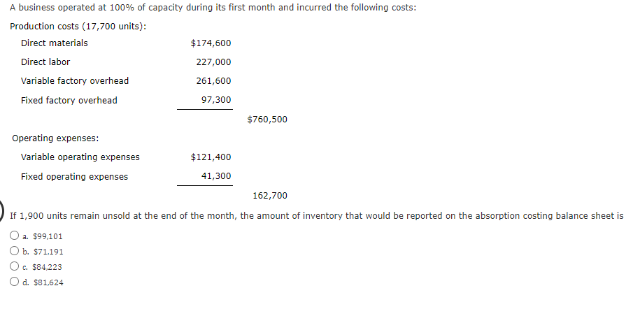 A business operated at 100% of capacity during its first month and incurred the following costs:
Production costs (17,700 units):
Direct materials
Direct labor
Variable factory overhead
Fixed factory overhead
Operating expenses:
Variable operating expenses
Fixed operating expenses
$174,600
227,000
261,600
97,300
$121,400
41,300
$760,500
162,700
If 1,900 units remain unsold at the end of the month, the amount of inventory that would be reported on the absorption costing balance sheet is
O a. $99,101
O b. $71,191
O c. $84,223
O d. $81,624
