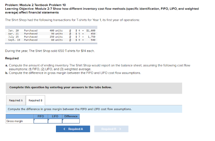 Problem: Module 2 Textbook Problem 10
Learning Objective: Module 2-7 Show how different inventory cost flow methods (specific identification, FIFO, LIFO, and weighted
average) affect financial statements
The Shirt Shop had the following transactions for T-shirts for Year 1, its first year of operations:
Jan. 20
Apr. 21
July 25
Sept. 19
Purchased
Purchased
Purchased
Purchased
400 units @
90 units @
250 units
60 units
$ 4-
$5-
$7 =
$9-
During the year. The Shirt Shop sold 650 T-shirts for $14 each.
Required
Gross margin
$1,600
450
1,750
540
a. Compute the amount of ending inventory The Shirt Shop would report on the balance sheet, assuming the following cost flow
assumptions: (1) FIFO, (2) LIFO, and (3) weighted average.
b. Compute the difference in gross margin between the FIFO and LIFO cost flow assumptions.
Complete this question by entering your answers in the tabs below.
Required A
Required B
Compute the difference in gross margin between the FIFO and LIFO cost flow assumptions.
FIFO
LIFO
Difference
< Required A
Required B >