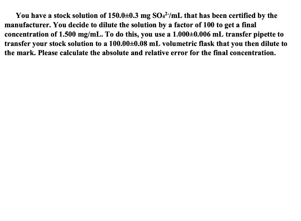 You have a stock solution of 150.0±0.3 mg SO²/mL that has been certified by the
manufacturer. You decide to dilute the solution by a factor of 100 to get a final
concentration of 1.500 mg/mL. To do this, you use a 1.000±0.006 mL transfer pipette to
transfer your stock solution to a 100.000.08 mL volumetric flask that you then dilute to
the mark. Please calculate the absolute and relative error for the final concentration.
