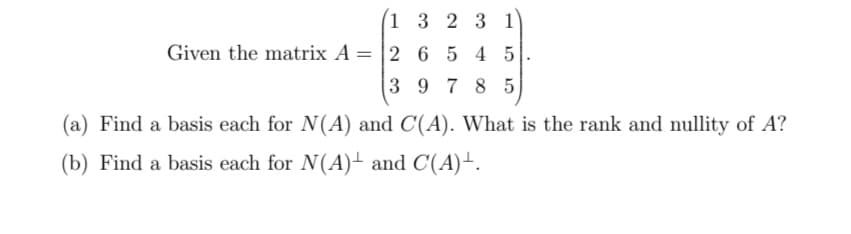 Given the matrix A =
(1
3 2 3 1
2 6 545
3 97 85
(a) Find a basis each for N(A) and C(A). What is the rank and nullity of A?
(b) Find a basis each for N(A) and C(A)+.