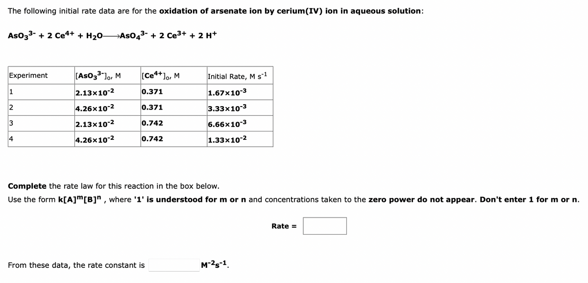 The following initial rate data are for the oxidation of arsenate ion by cerium(IV) ion in aqueous solution:
AsO33- + 2 Ce4+ + H2O-
→ASO43- + 2 Ce3+ + 2 H+
Experiment
[AsO33"lo, M
[Ce4+]o, M
Initial Rate, M s-1
1
2.13x10-2
0.371
1.67x10-3
4.26x10-2
0.371
3.33x10-3
3
2.13x10-2
0.742
6.66x10-3
4
4.26x10-2
0.742
1.33x10-2
Complete the rate law for this reaction in the box below.
Use the form k[A]™[B]n , where '1' is understood for m or n and concentrations taken to the zero power do not appear. Don't enter 1 for m or n.
Rate =
From these data, the rate constant is
M-2s-1.
