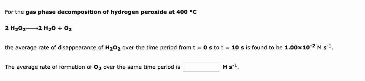 For the gas phase decomposition of hydrogen peroxide at 400 °C
2 H202-
→2 H20 + 02
the average rate of disappearance of H202 over the time period from t = 0 s to t = 10 s is found to be 1.00x10-2 M s1.
The average rate of formation of 02 over the same time period is
M s-1.
