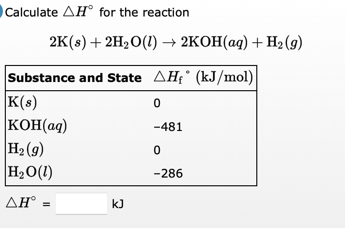 Calculate AH° for the reaction
2K (s) + 2H,0(1) — 2КОН(аq) + Hә (9)
Substance and State AHF° (kJ/mol)
K(s)
KOH(ag)
H2 (g)
H2O(1)
-481
-286
ΔΗ'
kJ
