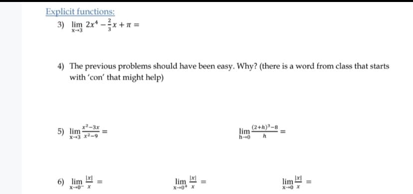 Explicit functions:
3) lim 2x* –x +a =
X--3
4) The previous problems should have been easy. Why? (there is a word from class that starts
with 'con' that might help)
5) lim *2-3x
X-3 x2-9
(2+h)-8
lim
h-0
6) lim
lim
X-+0+ x
lim
X0 x
X0- x
