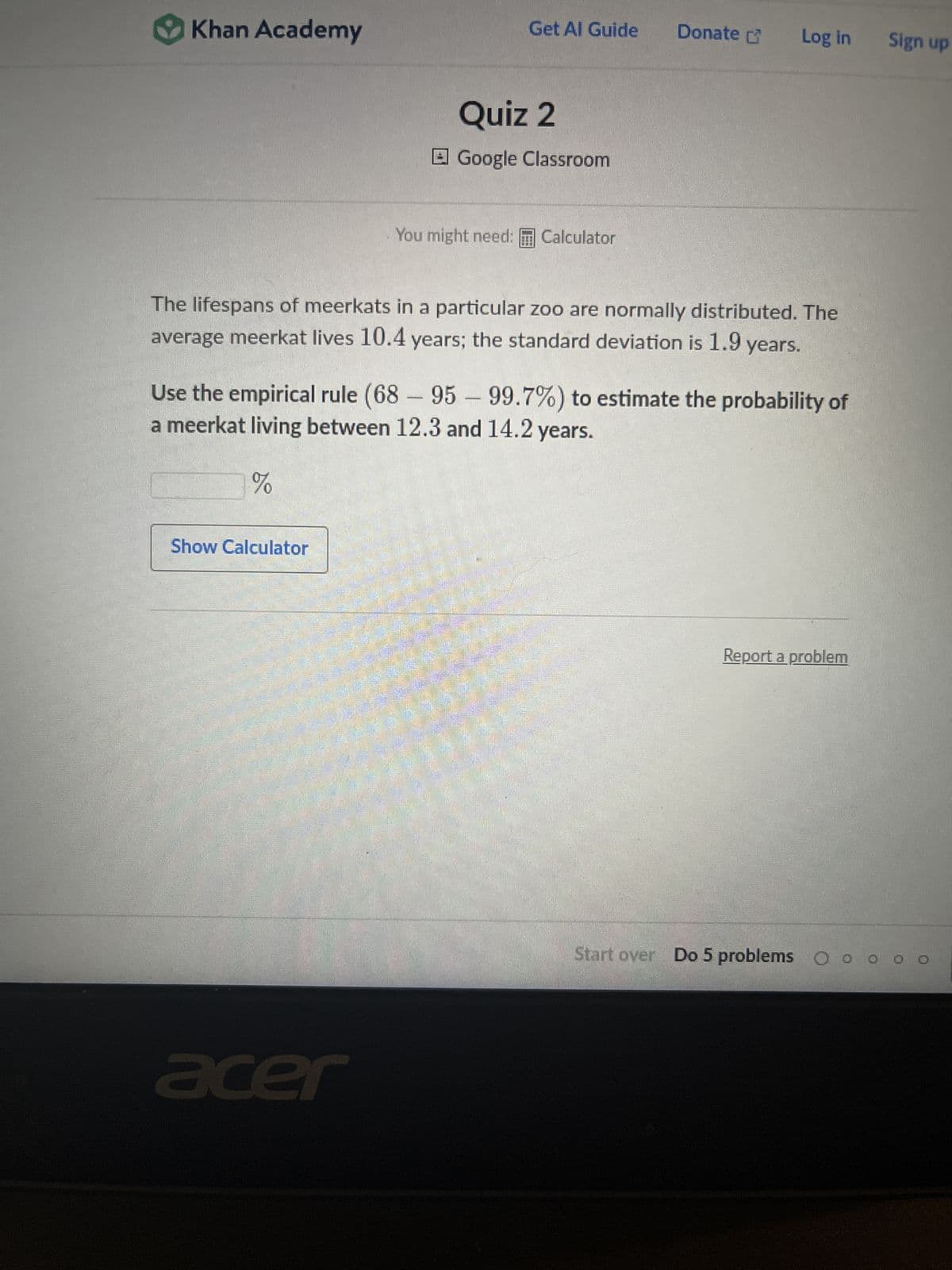 Khan Academy
Get Al Guide
Show Calculator
Quiz 2
Google Classroom
acer
You might need: Calculator
Donate
The lifespans of meerkats in a particular zoo are normally distributed. The
average meerkat lives 10.4 years; the standard deviation is 1.9 years.
Log in Sign up
Use the empirical rule (68-95-99.7%) to estimate the probability of
a meerkat living between 12.3 and 14.2 years.
%
Report a problem
Start over Do 5 problems Oo