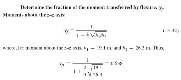 Determine the fraction of the moment transferred by flexure, y.
Moments about the z-z axis:
1
Yf
(13-32)
1 +Vb,lb2
where, for moment about the z-z axis, b,
= 19.1 in. and b, = 26.3 in. Thus,
1
Yn
= 0.638
19.1
1 +
3 V 26.3
2
