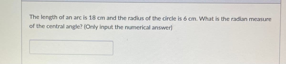 The length of an arc is 18 cm and the radius of the circle is 6 cm. What is the radian measure
of the central angle? (Only input the numerical answer)
