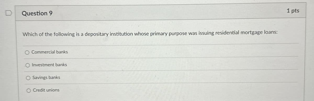 Question 9
Which of the following is a depositary institution whose primary purpose was issuing residential mortgage loans:
O Commercial banks
O Investment banks
O Savings banks
O Credit unions
1 pts